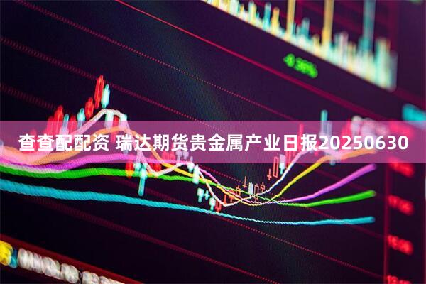 查查配配资 瑞达期货贵金属产业日报20250630