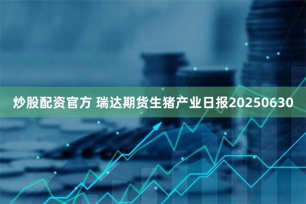 炒股配资官方 瑞达期货生猪产业日报20250630