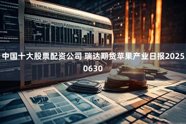 中国十大股票配资公司 瑞达期货苹果产业日报20250630