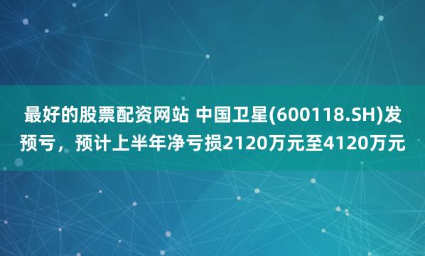 最好的股票配资网站 中国卫星(600118.SH)发预亏，预计上半年净亏损2120万元至4120万元
