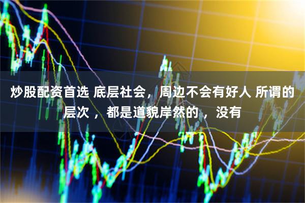 炒股配资首选 底层社会，周边不会有好人 所谓的层次 ，都是道貌岸然的 ，没有