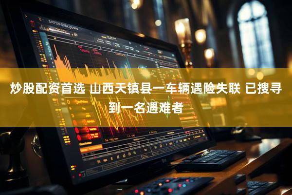 炒股配资首选 山西天镇县一车辆遇险失联 已搜寻到一名遇难者