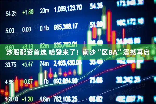 炒股配资首选 哈登来了！南沙“区BA”震撼再启