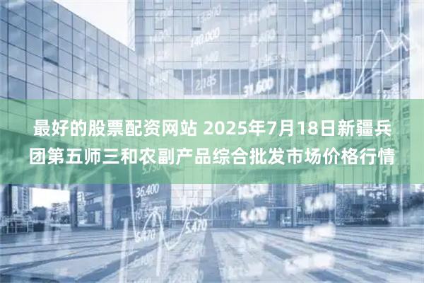 最好的股票配资网站 2025年7月18日新疆兵团第五师三和农副产品综合批发市场价格行情