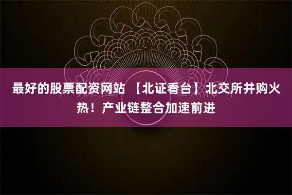 最好的股票配资网站 【北证看台】北交所并购火热！产业链整合加速前进