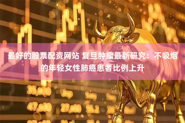最好的股票配资网站 复旦肿瘤最新研究：不吸烟的年轻女性肺癌患者比例上升