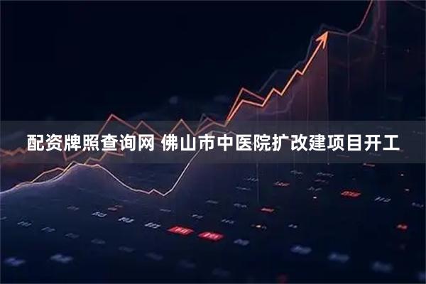 配资牌照查询网 佛山市中医院扩改建项目开工
