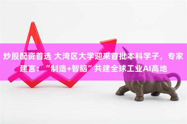 炒股配资首选 大湾区大学迎来首批本科学子，专家建言：“制造+智脑”共建全球工业AI高地