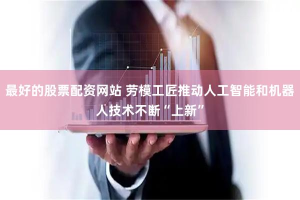 最好的股票配资网站 劳模工匠推动人工智能和机器人技术不断“上新”