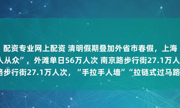 配资专业网上配资 清明假期叠加外省市春假，上海热门景点小长假里“人从众”，外滩单日56万人次 南京路步行街27.1万人次，“手拉手人墙”“拉链式过马路”再现