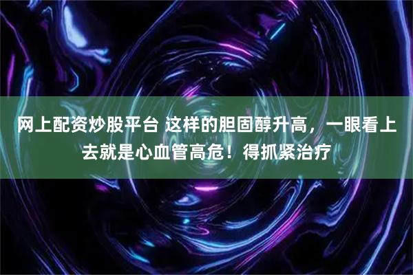 网上配资炒股平台 这样的胆固醇升高，一眼看上去就是心血管高危！得抓紧治疗