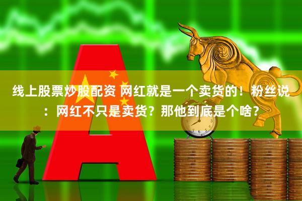 线上股票炒股配资 网红就是一个卖货的！粉丝说：网红不只是卖货？那他到底是个啥？
