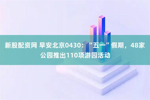 新股配资网 早安北京0430：“五一”假期，48家公园推出110项游园活动