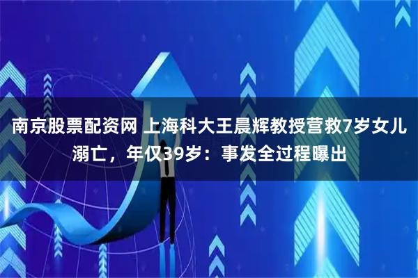 南京股票配资网 上海科大王晨辉教授营救7岁女儿溺亡，年仅39岁：事发全过程曝出