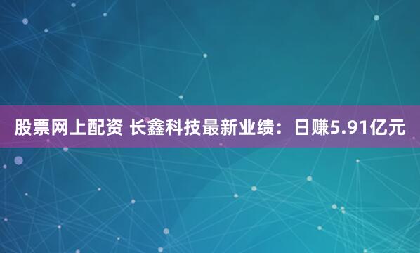股票网上配资 长鑫科技最新业绩：日赚5.91亿元